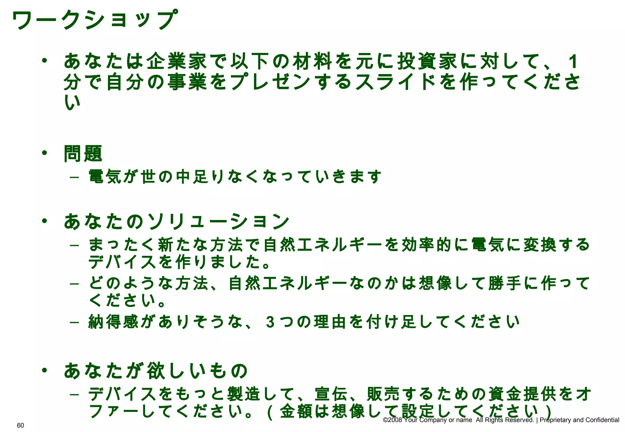 ワークショップ
     • あなたは企業家で以下の材料を元に投資家に対して、 1
       分で自分の事業をプレゼンするスライドを作ってくださ
       い

     • 問題
      – 電気が世の中足りなくなっていきます

     • あなたのソリューション
      – まったく新たな方法で自然エネルギーを効率的に電気に変換する
        デバイスを作りました。
      – どのような方法、自然エネルギーなのかは想像して勝手に作って
        ください。
      – 納得感がありそうな、 3 つの理由を付け足してください


     • あなたが欲しいもの
      – デバイスをもっと製造して、宣伝、販売するための資金提供をオ
        ファーしてください。（金額は想像して設定してください）
                            ©2008 Your Company or name All Rights Reserved. | Proprietary and Confidential
60
 