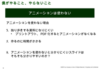僕がやること、やらないこと

     やる      アニメーションは使わない

     アニメーションを使わない理由

     3. 独り歩きする資料になりにくい
        • プリントアウト、 PDF 化するとアニメーションがなくなる

     5. 作るのに時間がかかる


     8. アニメーションを使わないと分かりにくいスライドは
        そもそも分かりやすいのか？


                         ©2008 Your Company or name All Rights Reserved. | Proprietary and Confidential
35
 