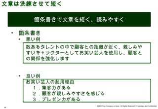 文章は洗練させて短く

           箇条書きで文章を短く、読みやすく

     • 箇条書き
      •   悪い例
          数あるタレントの中で顧客との距離が近く、親しみや
          すいキャラクターとしてお笑い芸人を使用し、顧客と
          の関係を強化します


      •   良い例
          お笑い芸人の起用理由
            1 ．集客力がある
            2 ．顧客が親しみやすさを感じる
            3 ．プレゼン力がある
                          ©2008 Your Company or name All Rights Reserved. | Proprietary and Confidential
40
 