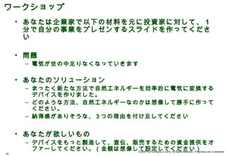 ワークショップ
     • あなたは企業家で以下の材料を元に投資家に対して、 1
       分で自分の事業をプレゼンするスライドを作ってくださ
       い

     • 問題
      – 電気が世の中足りなくなっていきます

     • あなたのソリューション
      – まったく新たな方法で自然エネルギーを効率的に電気に変換する
        デバイスを作りました。
      – どのような方法、自然エネルギーなのかは想像して勝手に作って
        ください。
      – 納得感がありそうな、 3 つの理由を付け足してください


     • あなたが欲しいもの
      – デバイスをもっと製造して、宣伝、販売するための資金提供をオ
        ファーしてください。（金額は想像して設定してください）
                            ©2008 Your Company or name All Rights Reserved. | Proprietary and Confidential
60
 