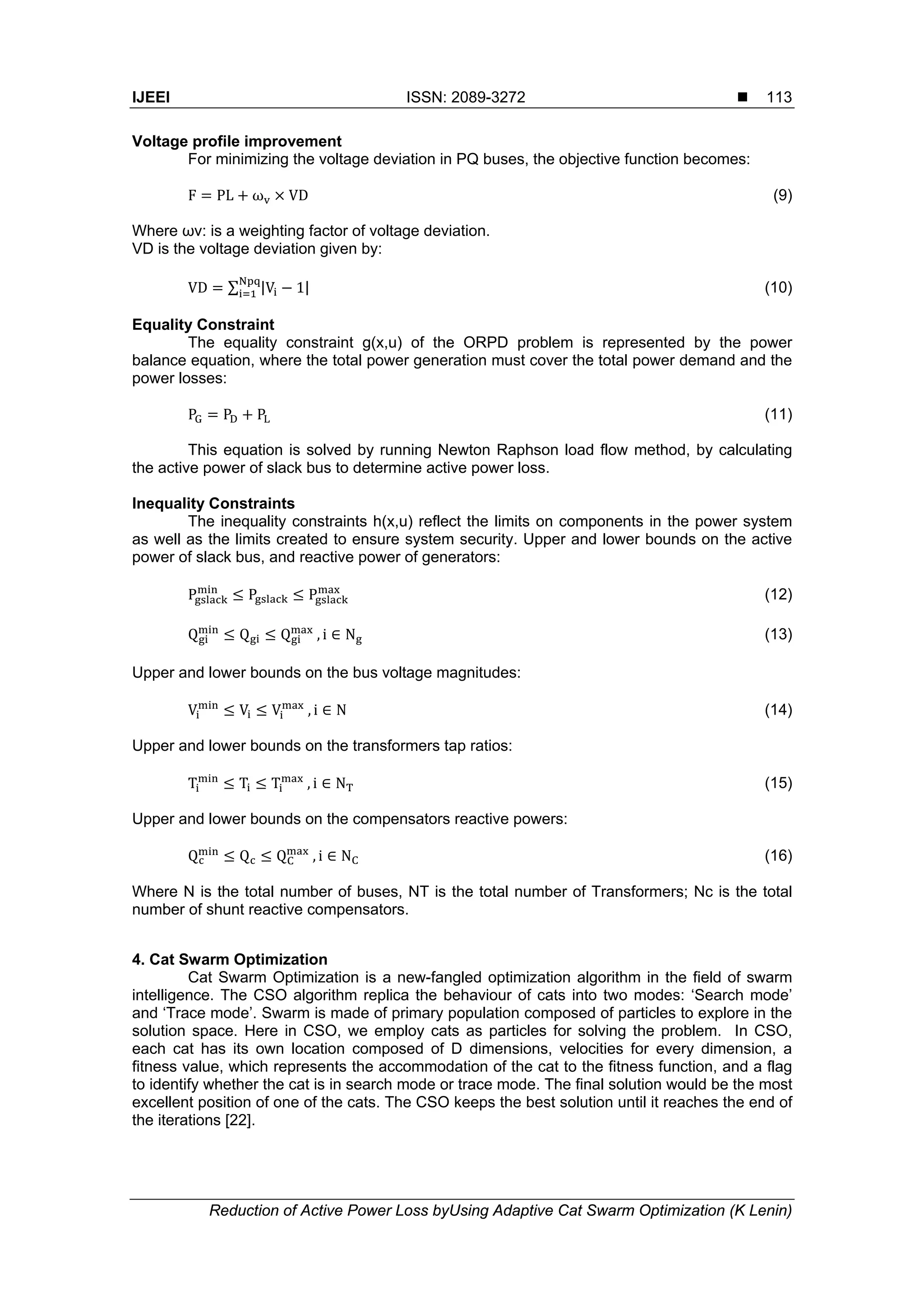IJEEI ISSN: 2089-3272 
Reduction of Active Power Loss byUsing Adaptive Cat Swarm Optimization (K Lenin)
113
Voltage profile improvement
For minimizing the voltage deviation in PQ buses, the objective function becomes:
F PL ω VD (9)
Where ωv: is a weighting factor of voltage deviation.
VD is the voltage deviation given by:
VD ∑ |V 1| (10)
Equality Constraint
The equality constraint g(x,u) of the ORPD problem is represented by the power
balance equation, where the total power generation must cover the total power demand and the
power losses:
P P P (11)
This equation is solved by running Newton Raphson load flow method, by calculating
the active power of slack bus to determine active power loss.
Inequality Constraints
The inequality constraints h(x,u) reflect the limits on components in the power system
as well as the limits created to ensure system security. Upper and lower bounds on the active
power of slack bus, and reactive power of generators:
P P P (12)
Q Q Q  , i ∈ N (13)
Upper and lower bounds on the bus voltage magnitudes:
V V V  , i ∈ N (14)
Upper and lower bounds on the transformers tap ratios:
T T T  , i ∈ N (15)
Upper and lower bounds on the compensators reactive powers:
Q Q Q  , i ∈ N (16)
Where N is the total number of buses, NT is the total number of Transformers; Nc is the total
number of shunt reactive compensators.
4. Cat Swarm Optimization
Cat Swarm Optimization is a new-fangled optimization algorithm in the field of swarm
intelligence. The CSO algorithm replica the behaviour of cats into two modes: ‘Search mode’
and ‘Trace mode’. Swarm is made of primary population composed of particles to explore in the
solution space. Here in CSO, we employ cats as particles for solving the problem. In CSO,
each cat has its own location composed of D dimensions, velocities for every dimension, a
fitness value, which represents the accommodation of the cat to the fitness function, and a flag
to identify whether the cat is in search mode or trace mode. The final solution would be the most
excellent position of one of the cats. The CSO keeps the best solution until it reaches the end of
the iterations [22].
 