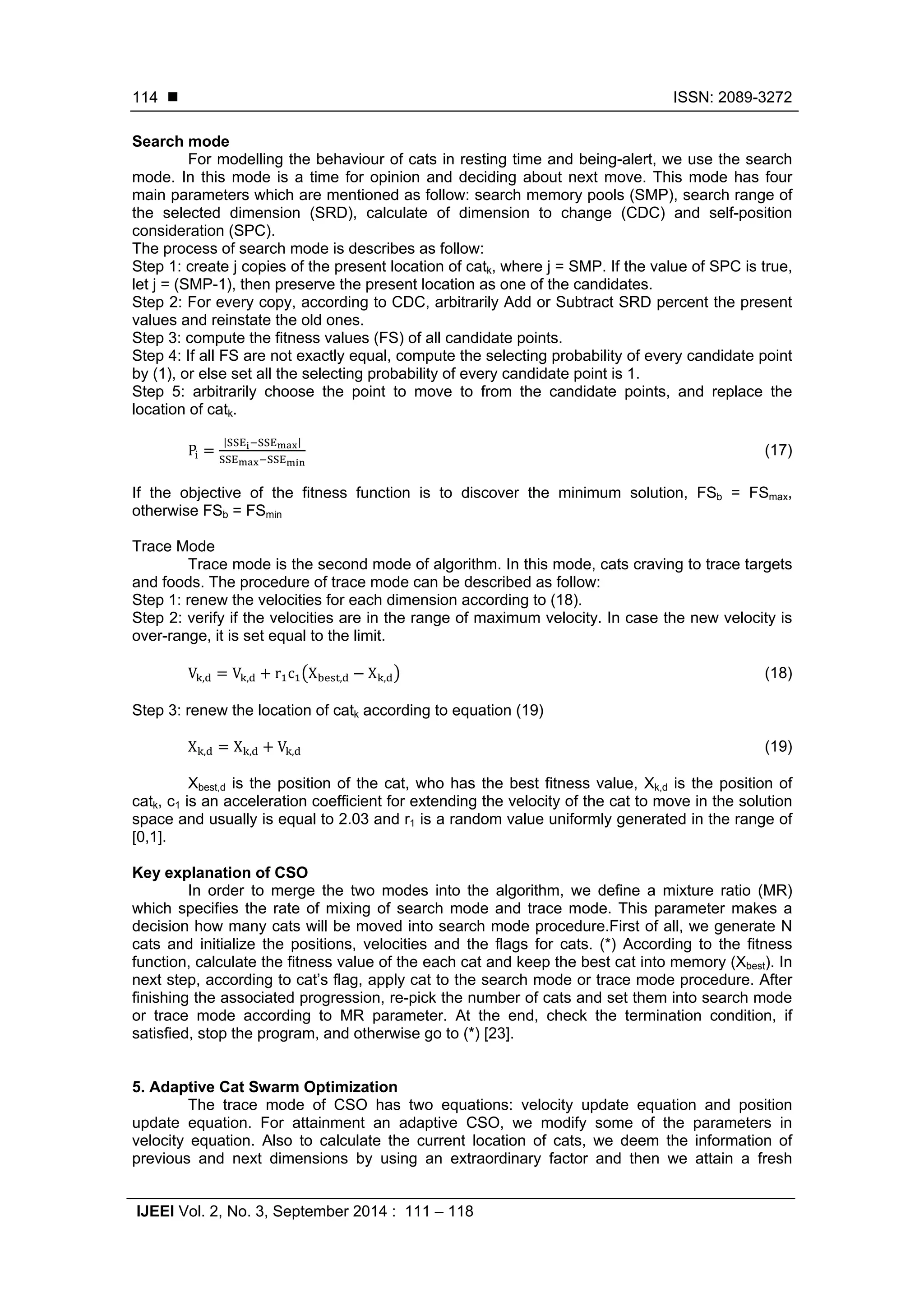  ISSN: 2089-3272
IJEEI Vol. 2, No. 3, September 2014 : 111 – 118
114
Search mode
For modelling the behaviour of cats in resting time and being-alert, we use the search
mode. In this mode is a time for opinion and deciding about next move. This mode has four
main parameters which are mentioned as follow: search memory pools (SMP), search range of
the selected dimension (SRD), calculate of dimension to change (CDC) and self-position
consideration (SPC).
The process of search mode is describes as follow:
Step 1: create j copies of the present location of catk, where j = SMP. If the value of SPC is true,
let j = (SMP-1), then preserve the present location as one of the candidates.
Step 2: For every copy, according to CDC, arbitrarily Add or Subtract SRD percent the present
values and reinstate the old ones.
Step 3: compute the fitness values (FS) of all candidate points.
Step 4: If all FS are not exactly equal, compute the selecting probability of every candidate point
by (1), or else set all the selecting probability of every candidate point is 1.
Step 5: arbitrarily choose the point to move to from the candidate points, and replace the
location of catk.
P
| |
(17)
If the objective of the fitness function is to discover the minimum solution, FSb = FSmax,
otherwise FSb = FSmin
Trace Mode
Trace mode is the second mode of algorithm. In this mode, cats craving to trace targets
and foods. The procedure of trace mode can be described as follow:
Step 1: renew the velocities for each dimension according to (18).
Step 2: verify if the velocities are in the range of maximum velocity. In case the new velocity is
over-range, it is set equal to the limit.
V , V , r c X , X , (18)
Step 3: renew the location of catk according to equation (19)
X , X , V , (19)
Xbest,d is the position of the cat, who has the best fitness value, Xk,d is the position of
catk, c1 is an acceleration coefficient for extending the velocity of the cat to move in the solution
space and usually is equal to 2.03 and r1 is a random value uniformly generated in the range of
[0,1].
Key explanation of CSO
In order to merge the two modes into the algorithm, we define a mixture ratio (MR)
which specifies the rate of mixing of search mode and trace mode. This parameter makes a
decision how many cats will be moved into search mode procedure.First of all, we generate N
cats and initialize the positions, velocities and the flags for cats. (*) According to the fitness
function, calculate the fitness value of the each cat and keep the best cat into memory (Xbest). In
next step, according to cat’s flag, apply cat to the search mode or trace mode procedure. After
finishing the associated progression, re-pick the number of cats and set them into search mode
or trace mode according to MR parameter. At the end, check the termination condition, if
satisfied, stop the program, and otherwise go to (*) [23].
5. Adaptive Cat Swarm Optimization
The trace mode of CSO has two equations: velocity update equation and position
update equation. For attainment an adaptive CSO, we modify some of the parameters in
velocity equation. Also to calculate the current location of cats, we deem the information of
previous and next dimensions by using an extraordinary factor and then we attain a fresh
 