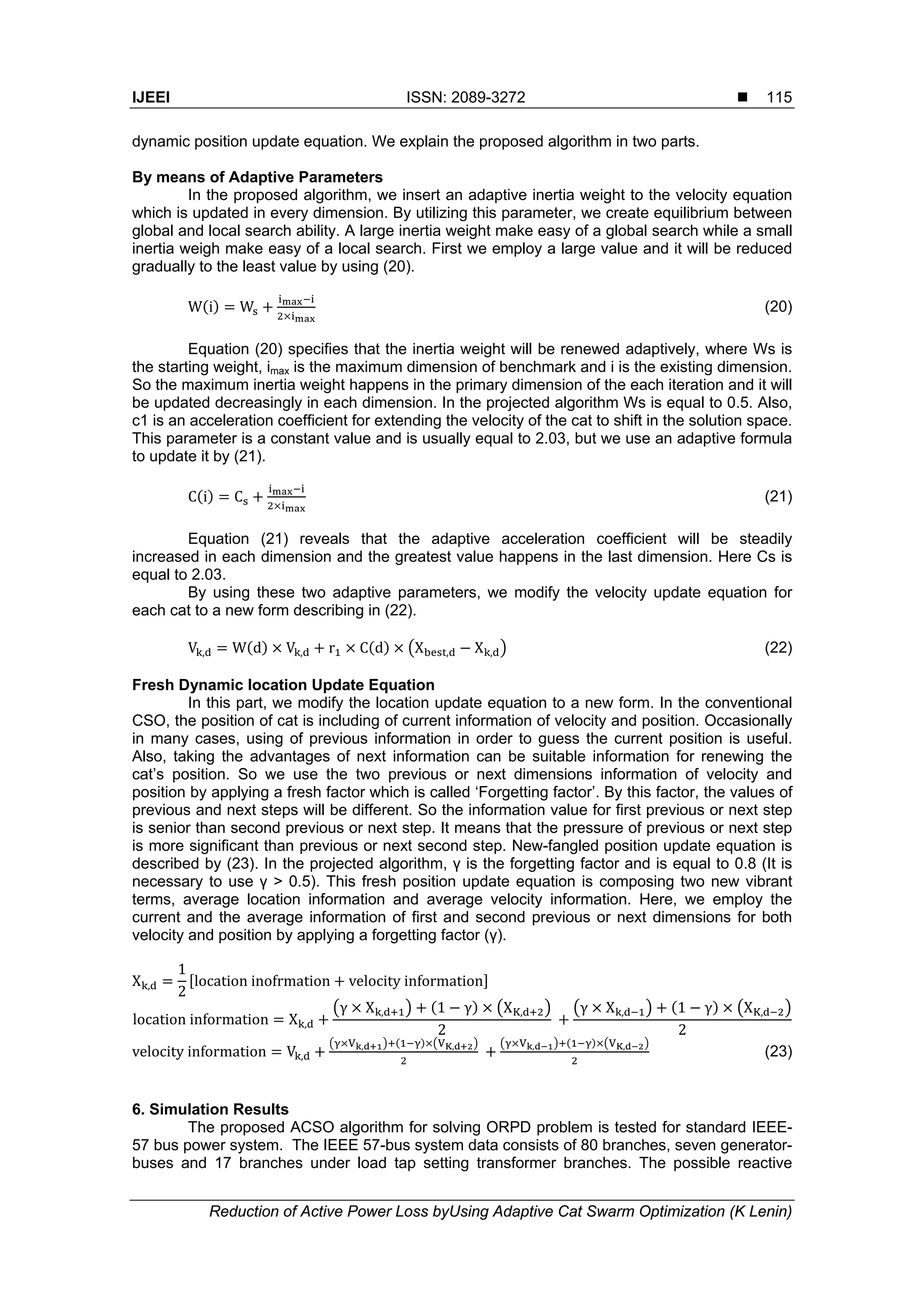 IJEEI ISSN: 2089-3272 
Reduction of Active Power Loss byUsing Adaptive Cat Swarm Optimization (K Lenin)
115
dynamic position update equation. We explain the proposed algorithm in two parts.
By means of Adaptive Parameters
In the proposed algorithm, we insert an adaptive inertia weight to the velocity equation
which is updated in every dimension. By utilizing this parameter, we create equilibrium between
global and local search ability. A large inertia weight make easy of a global search while a small
inertia weigh make easy of a local search. First we employ a large value and it will be reduced
gradually to the least value by using (20).
W i W (20)
Equation (20) specifies that the inertia weight will be renewed adaptively, where Ws is
the starting weight, imax is the maximum dimension of benchmark and i is the existing dimension.
So the maximum inertia weight happens in the primary dimension of the each iteration and it will
be updated decreasingly in each dimension. In the projected algorithm Ws is equal to 0.5. Also,
c1 is an acceleration coefficient for extending the velocity of the cat to shift in the solution space.
This parameter is a constant value and is usually equal to 2.03, but we use an adaptive formula
to update it by (21).
C i C (21)
Equation (21) reveals that the adaptive acceleration coefficient will be steadily
increased in each dimension and the greatest value happens in the last dimension. Here Cs is
equal to 2.03.
By using these two adaptive parameters, we modify the velocity update equation for
each cat to a new form describing in (22).
V , W d V , r C d X , X , (22)
Fresh Dynamic location Update Equation
In this part, we modify the location update equation to a new form. In the conventional
CSO, the position of cat is including of current information of velocity and position. Occasionally
in many cases, using of previous information in order to guess the current position is useful.
Also, taking the advantages of next information can be suitable information for renewing the
cat’s position. So we use the two previous or next dimensions information of velocity and
position by applying a fresh factor which is called ‘Forgetting factor’. By this factor, the values of
previous and next steps will be different. So the information value for first previous or next step
is senior than second previous or next step. It means that the pressure of previous or next step
is more significant than previous or next second step. New-fangled position update equation is
described by (23). In the projected algorithm, γ is the forgetting factor and is equal to 0.8 (It is
necessary to use γ > 0.5). This fresh position update equation is composing two new vibrant
terms, average location information and average velocity information. Here, we employ the
current and the average information of first and second previous or next dimensions for both
velocity and position by applying a forgetting factor (γ).
X ,
1
2
location inofrmation velocity information
location information X ,
γ X , 1 γ X ,
2
 
γ X , 1 γ X ,
2
velocity information V ,
, ,
  , ,
(23)
6. Simulation Results
The proposed ACSO algorithm for solving ORPD problem is tested for standard IEEE-
57 bus power system. The IEEE 57-bus system data consists of 80 branches, seven generator-
buses and 17 branches under load tap setting transformer branches. The possible reactive
 