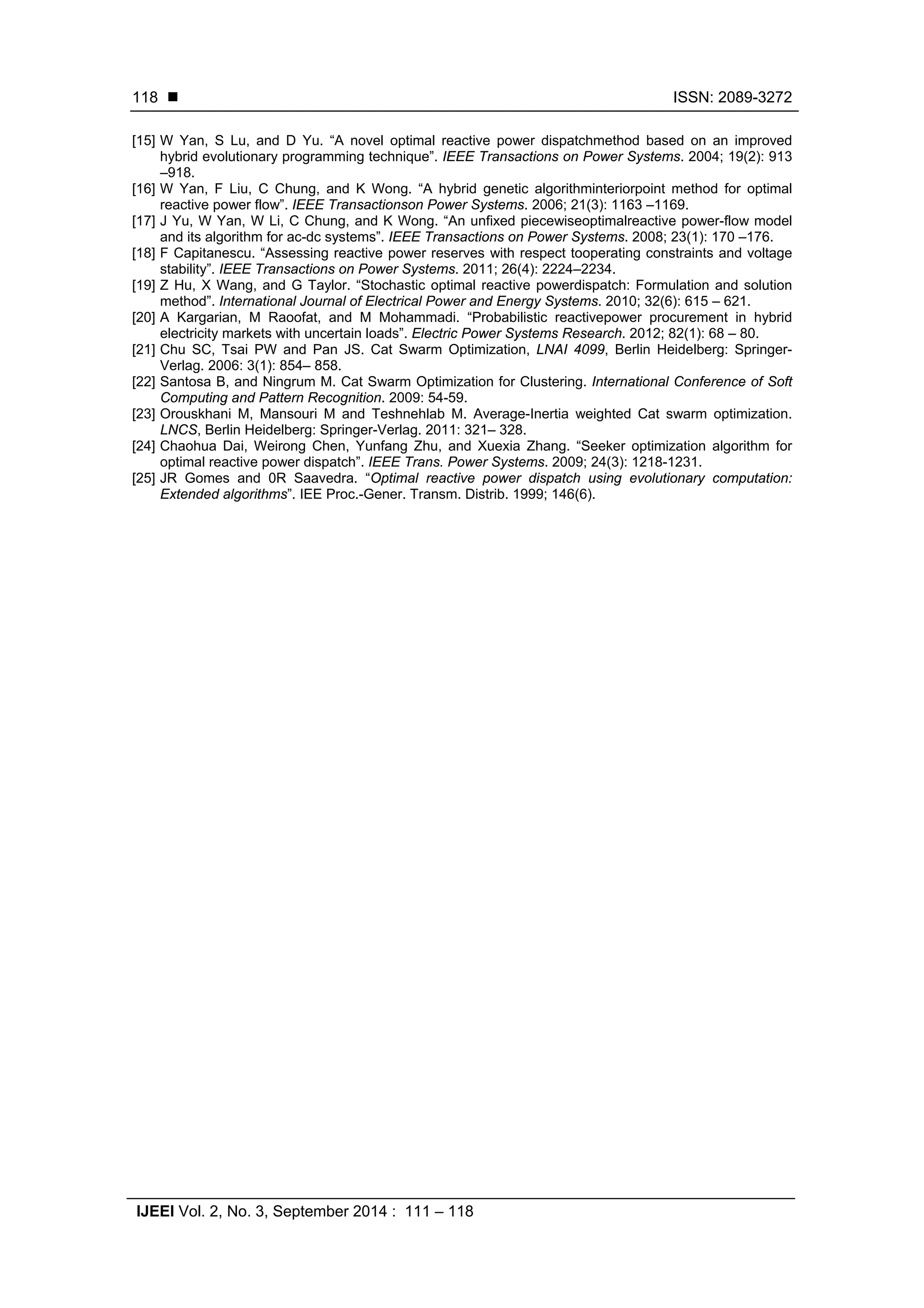  ISSN: 2089-3272
IJEEI Vol. 2, No. 3, September 2014 : 111 – 118
118
[15] W Yan, S Lu, and D Yu. “A novel optimal reactive power dispatchmethod based on an improved
hybrid evolutionary programming technique”. IEEE Transactions on Power Systems. 2004; 19(2): 913
–918.
[16] W Yan, F Liu, C Chung, and K Wong. “A hybrid genetic algorithminteriorpoint method for optimal
reactive power flow”. IEEE Transactionson Power Systems. 2006; 21(3): 1163 –1169.
[17] J Yu, W Yan, W Li, C Chung, and K Wong. “An unfixed piecewiseoptimalreactive power-flow model
and its algorithm for ac-dc systems”. IEEE Transactions on Power Systems. 2008; 23(1): 170 –176.
[18] F Capitanescu. “Assessing reactive power reserves with respect tooperating constraints and voltage
stability”. IEEE Transactions on Power Systems. 2011; 26(4): 2224–2234.
[19] Z Hu, X Wang, and G Taylor. “Stochastic optimal reactive powerdispatch: Formulation and solution
method”. International Journal of Electrical Power and Energy Systems. 2010; 32(6): 615 – 621.
[20] A Kargarian, M Raoofat, and M Mohammadi. “Probabilistic reactivepower procurement in hybrid
electricity markets with uncertain loads”. Electric Power Systems Research. 2012; 82(1): 68 – 80.
[21] Chu SC, Tsai PW and Pan JS. Cat Swarm Optimization, LNAI 4099, Berlin Heidelberg: Springer-
Verlag. 2006: 3(1): 854– 858.
[22] Santosa B, and Ningrum M. Cat Swarm Optimization for Clustering. International Conference of Soft
Computing and Pattern Recognition. 2009: 54-59.
[23] Orouskhani M, Mansouri M and Teshnehlab M. Average-Inertia weighted Cat swarm optimization.
LNCS, Berlin Heidelberg: Springer-Verlag. 2011: 321– 328.
[24] Chaohua Dai, Weirong Chen, Yunfang Zhu, and Xuexia Zhang. “Seeker optimization algorithm for
optimal reactive power dispatch”. IEEE Trans. Power Systems. 2009; 24(3): 1218-1231.
[25] JR Gomes and 0R Saavedra. “Optimal reactive power dispatch using evolutionary computation:
Extended algorithms”. IEE Proc.-Gener. Transm. Distrib. 1999; 146(6).
 