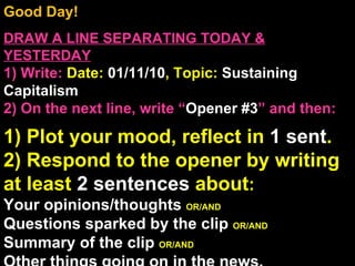 Good Day!  DRAW A LINE SEPARATING TODAY & YESTERDAY 1) Write:   Date:  01/11/10 , Topic:  Sustaining Capitalism 2) On the next line, write “ Opener #3 ” and then:  1) Plot your mood, reflect in  1 sent . 2) Respond to the opener by writing at least  2 sentences  about : Your opinions/thoughts  OR/AND Questions sparked by the clip  OR/AND Summary of the clip  OR/AND Other things going on in the news. Announcements: None Intro Music: Untitled 