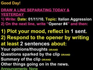 Good Day!  DRAW A LINE SEPARATING TODAY & YESTERDAY 1) Write:   Date:  01/11/10 , Topic:  Italian Aggression 2) On the next line, write “ Opener #4 ” and then:  1) Plot your mood, reflect in  1 sent . 2) Respond to the opener by writing at least  2 sentences  about : Your opinions/thoughts  OR/AND Questions sparked by the clip  OR/AND Summary of the clip  OR/AND Other things going on in the news. Announcements: None Intro Music: Untitled 