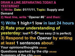 DRAW A LINE SEPARATING TODAY & YESTERDAY 1) Write:   Date:  01/11/11 , Topic:  Supply and Demand 2) Next line, write “ Opener #6 ” and then:  1) Write  1 high + 1   low   in last 24 hours 2) Rate your understanding of yesterday:  lost < 1-5 > too easy (3 is perfect) 3) Respond to the  Opener  by writing at least   1 sentences  about : Your opinions/thoughts  OR/AND Questions sparked by the clip   OR/AND Summary of the clip  OR/AND Announcements: None 