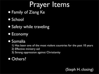 Prayer Items
• Family of Ziang Ke
• School
• Safety while traveling
• Economy
• Somalia
  1) Has been one of the most violent countries for the past 10 years
  2) Effective ministry aid
  3) Strong oppression against Christianity

• Others?
                                              (Steph H. closing)
 