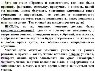 Зато на этапе «Прыжок в неизвестное», где надо было
проявить фантазию, смекалку, придумать и описать, какой
ты видишь школу будущего, участники олимпиады такое
сочинение и нарисовали, что ученым и министерству
образования остается только позавидовать, какое поколение
идет им на смену! Так о какой же школе мечтают дети?
ШКОЛА, по их мнению, конечно, должна быть
высокотехнологичной, здания – просторные, воздушные, с
открытыми зонами, площадями наук, собраний, мастерских,
а образовательные порталы будут открываться по желанию
в любое время суток, т.е. обеспечивать непрерывность
обучения.
Многие дети мечтают заменить учителей на умных
роботов, а другие – хотят, чтобы остались добрые учителя,
которых можно будет заказывать на урок. Некоторые
мечтают, чтобы занятий вообще не было, а информация бы
закачивалась в мозг, а в это время можно заниматься чем
угодно.
 