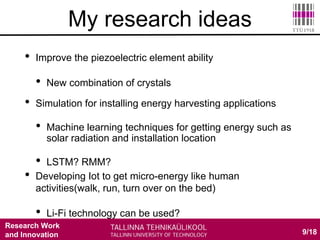 Research Work
and Innovation
• Improve the piezoelectric element ability
• New combination of crystals
9/18
My research ideas
• Simulation for installing energy harvesting applications
• Machine learning techniques for getting energy such as
solar radiation and installation location
• LSTM? RMM?
• Developing Iot to get micro-energy like human
activities(walk, run, turn over on the bed)
• Li-Fi technology can be used?
 