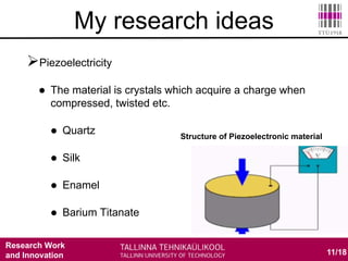 Research Work
and Innovation 11/18
My research ideas
Piezoelectricity
 The material is crystals which acquire a charge when
compressed, twisted etc.
 Quartz
 Silk
 Enamel
 Barium Titanate
Structure of Piezoelectronic material
 
