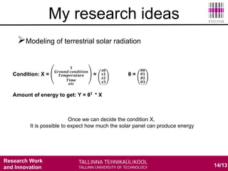 Research Work
and Innovation
Modeling of terrestrial solar radiation
 Sky model
 Satellite based model
 Environmental measurement base model
 Ground meteorological measurement based model
14/13
My research ideas
Condition: X =
𝟏
𝑮𝒓𝒐𝒖𝒏𝒅 𝒄𝒐𝒏𝒅𝒊𝒕𝒊𝒐𝒏
𝑻𝒆𝒎𝒑𝒆𝒓𝒂𝒕𝒖𝒓𝒆
𝑻𝒊𝒎𝒆
𝒆𝒕𝒄
=
𝒙𝟎
𝒙𝟏
𝒙𝟐
𝒙𝟑….
θ =
𝜽𝟎
𝜽𝟏
𝜽𝟐
𝜽𝟑….
Amount of energy to get: Y = θT * X
Once we can decide the condition X,
It is possible to expect how much the solar panel can produce energy
 