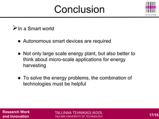 Research Work
and Innovation
In a Smart world
 Autonomous smart devices are required
 Not only large scale energy plant, but also better to
think about micro-scale applications for energy
harvesting
 To solve the energy problems, the combination of
technologies must be helpful
17/18
Conclusion
 