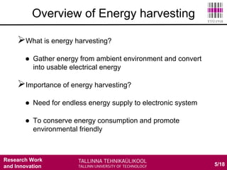 Research Work
and Innovation
What is energy harvesting?
 Gather energy from ambient environment and convert
into usable electrical energy
Importance of energy harvesting?
 Need for endless energy supply to electronic system
 To conserve energy consumption and promote
environmental friendly
5/18
Overview of Energy harvesting
 