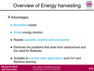 Research Work
and Innovation
Advantages
 Boundless supply
 Ample energy solution
 Readily available, anytime and everywhere
 Eliminate the problems that arise from replacement and
the need for Batteries
 Scalable to connect other applications such IoT and
Machine learning
6/18
Overview of Energy harvesting
 