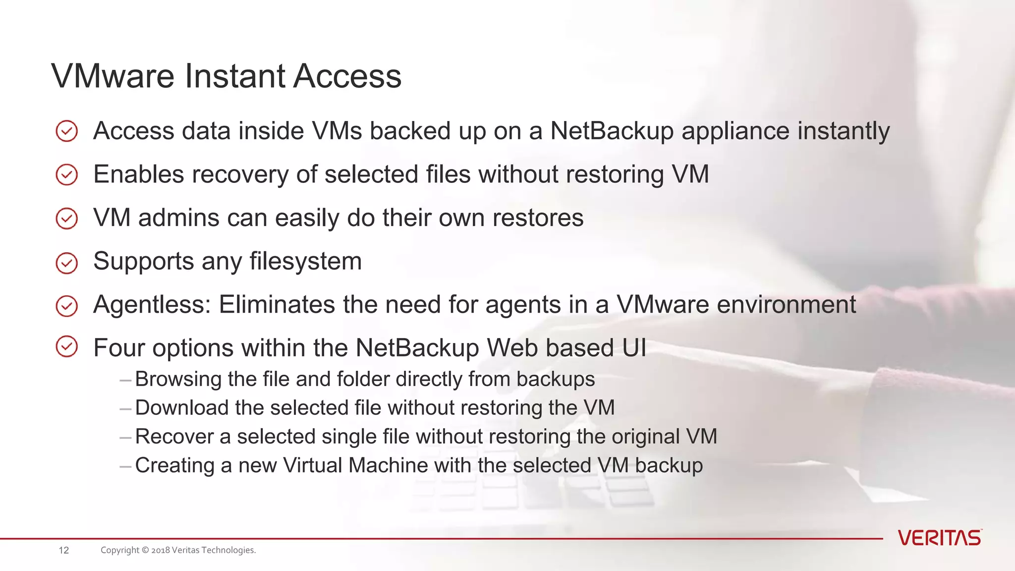 Access data inside VMs backed up on a NetBackup appliance instantly
Enables recovery of selected files without restoring VM
VM admins can easily do their own restores
Supports any filesystem
Agentless: Eliminates the need for agents in a VMware environment
Four options within the NetBackup Web based UI
– Browsing the file and folder directly from backups
– Download the selected file without restoring the VM
– Recover a selected single file without restoring the original VM
– Creating a new Virtual Machine with the selected VM backup
VMware Instant Access
Copyright © 2018 Veritas Technologies.12
 