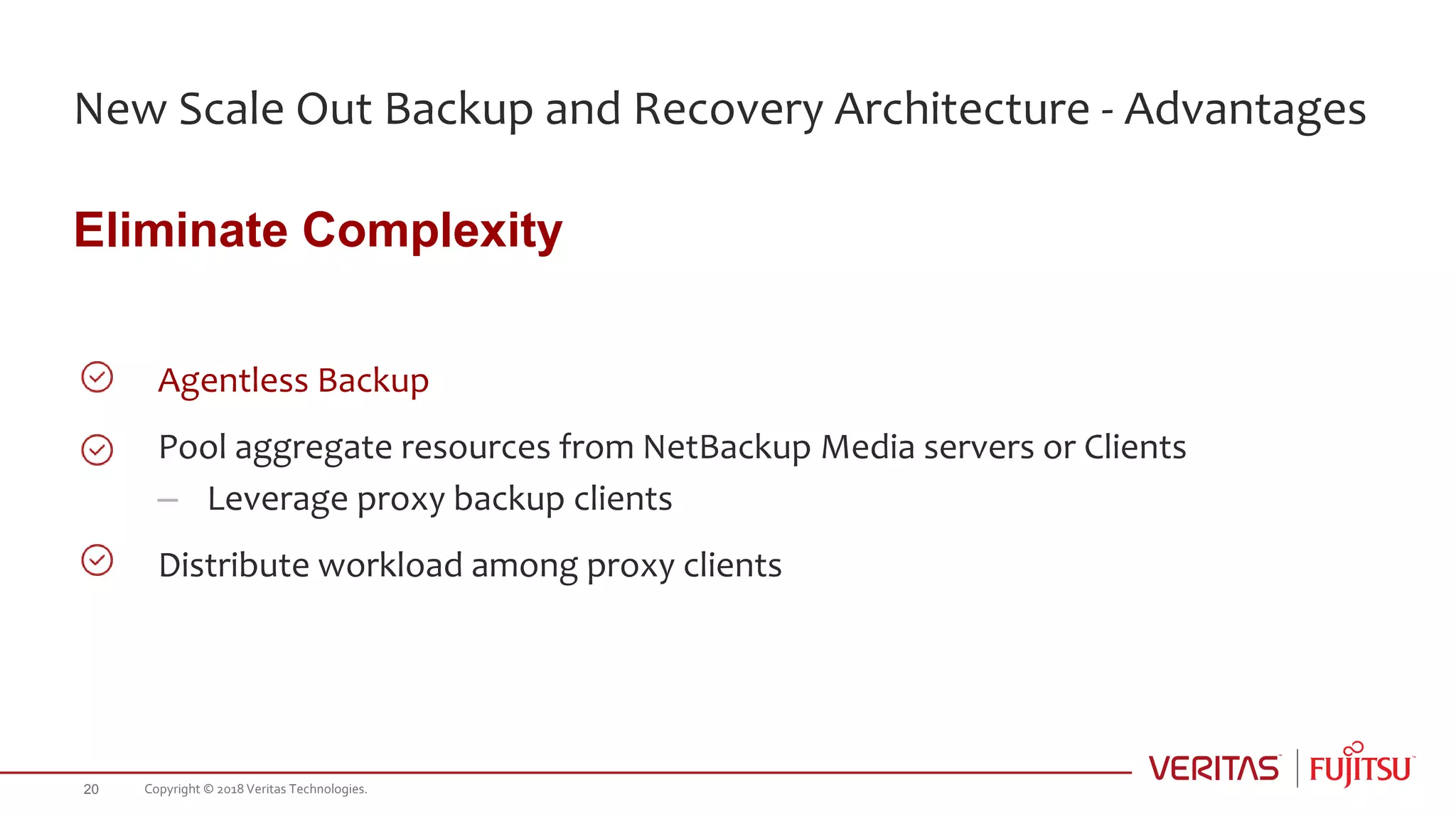 New Scale Out Backup and Recovery Architecture - Advantages
Eliminate Complexity
Agentless Backup
Pool aggregate resources from NetBackup Media servers or Clients
– Leverage proxy backup clients
Distribute workload among proxy clients
Copyright © 2018 Veritas Technologies.20
 