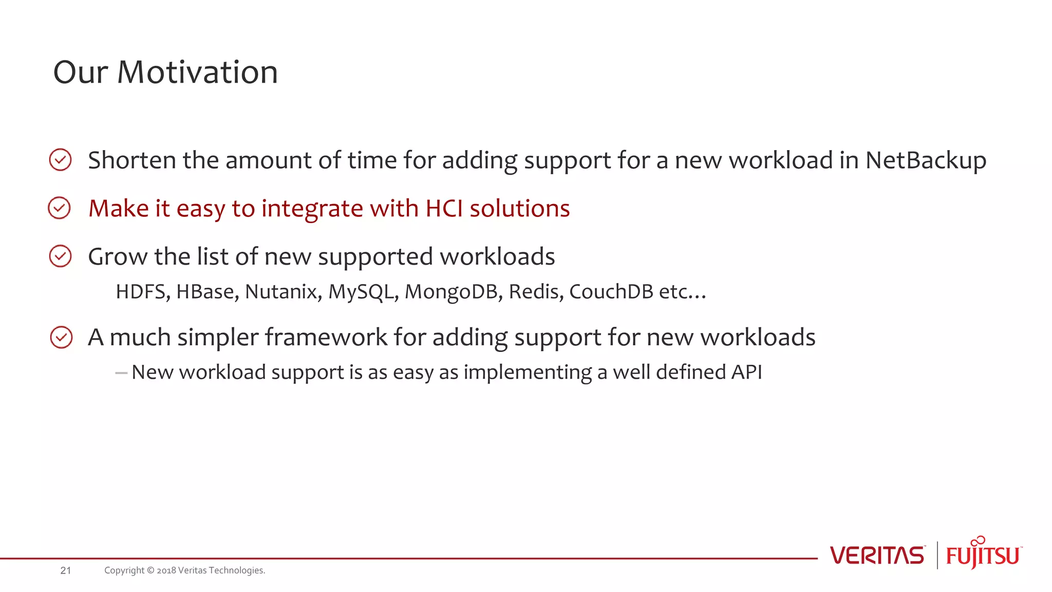 Our Motivation
Shorten the amount of time for adding support for a new workload in NetBackup
Make it easy to integrate with HCI solutions
Grow the list of new supported workloads
HDFS, HBase, Nutanix, MySQL, MongoDB, Redis, CouchDB etc…
A much simpler framework for adding support for new workloads
– New workload support is as easy as implementing a well defined API
Copyright © 2018 Veritas Technologies.21
 