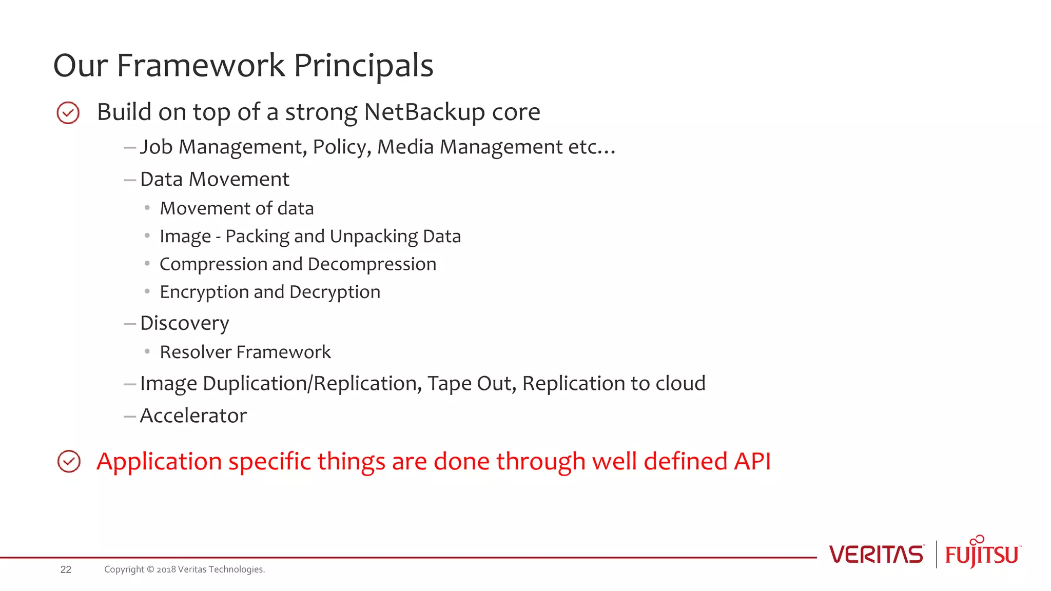 Our Framework Principals
Build on top of a strong NetBackup core
– Job Management, Policy, Media Management etc…
– Data Movement
• Movement of data
• Image - Packing and Unpacking Data
• Compression and Decompression
• Encryption and Decryption
– Discovery
• Resolver Framework
– Image Duplication/Replication, Tape Out, Replication to cloud
– Accelerator
Application specific things are done through well defined API
Copyright © 2018 Veritas Technologies.22
 