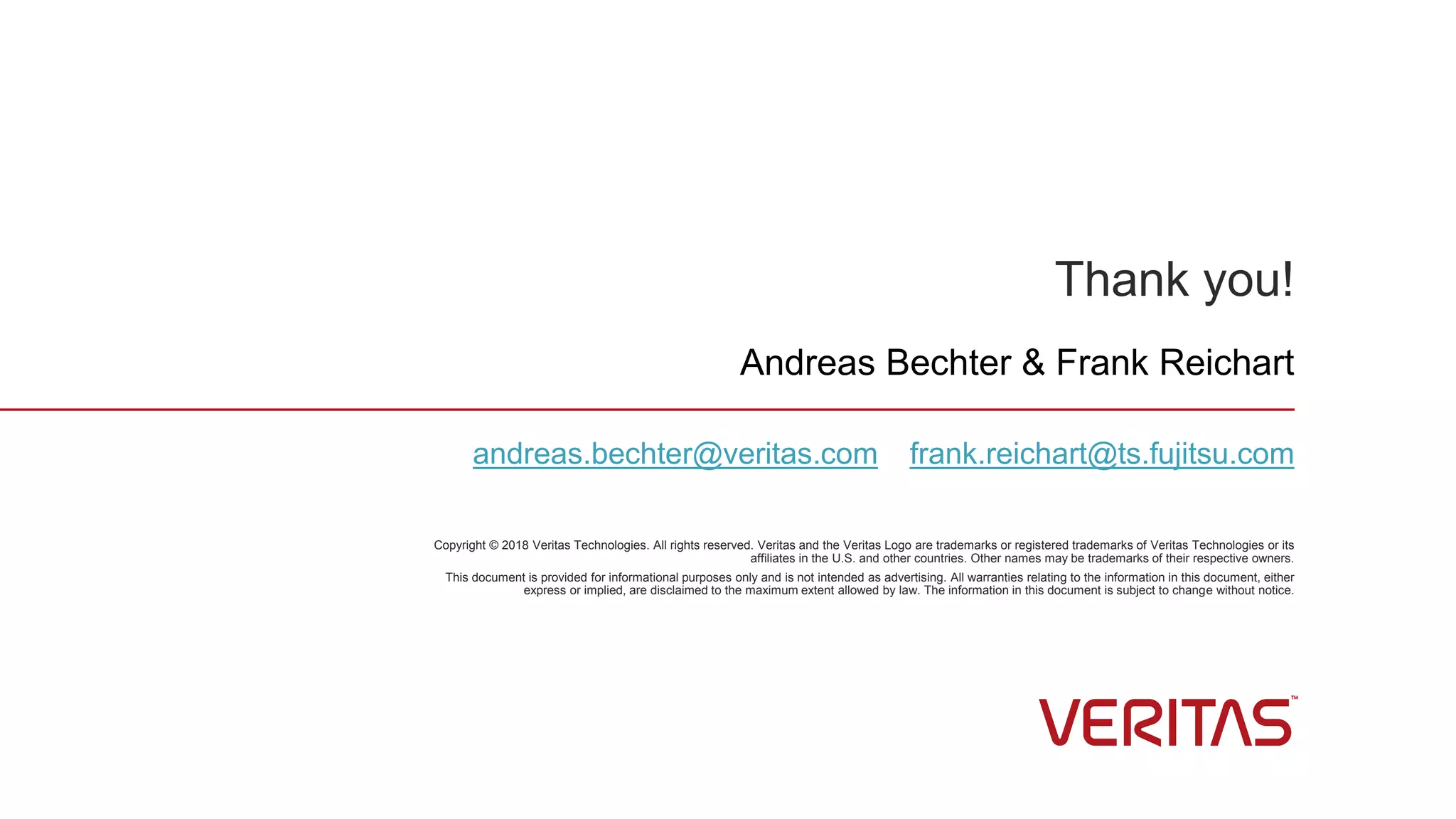 Thank you!
Copyright © 2018 Veritas Technologies. All rights reserved. Veritas and the Veritas Logo are trademarks or registered trademarks of Veritas Technologies or its
affiliates in the U.S. and other countries. Other names may be trademarks of their respective owners.
This document is provided for informational purposes only and is not intended as advertising. All warranties relating to the information in this document, either
express or implied, are disclaimed to the maximum extent allowed by law. The information in this document is subject to change without notice.
Andreas Bechter & Frank Reichart
andreas.bechter@veritas.com frank.reichart@ts.fujitsu.com
 