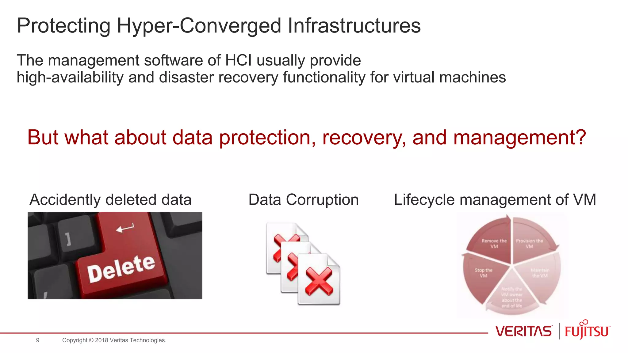 Protecting Hyper-Converged Infrastructures
The management software of HCI usually provide
high-availability and disaster recovery functionality for virtual machines
But what about data protection, recovery, and management?
Accidently deleted data Data Corruption Lifecycle management of VM
Copyright © 2018 Veritas Technologies.9
 