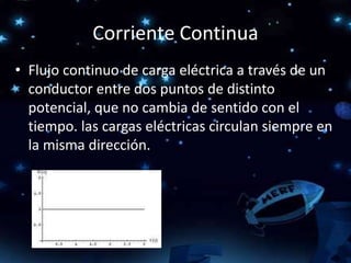 Corriente Continua
• Flujo continuo de carga eléctrica a través de un
conductor entre dos puntos de distinto
potencial, que no cambia de sentido con el
tiempo. las cargas eléctricas circulan siempre en
la misma dirección.
 