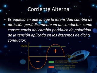 Corriente Alterna
• Es aquella en que la que la intensidad cambia de
dirección periódicamente en un conductor. como
consecuencia del cambio periódico de polaridad
de la tensión aplicada en los extremos de dicho
conductor.
 