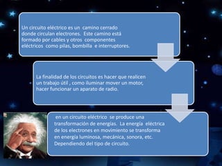 Un circuito eléctrico es un camino cerrado
donde circulan electrones. Este camino está
formado por cables y otros componentes
eléctricos como pilas, bombilla e interruptores.
La finalidad de los circuitos es hacer que realicen
un trabajo útil , como iluminar mover un motor,
hacer funcionar un aparato de radio.
en un circuito eléctrico se produce una
transformación de energías. La energía eléctrica
de los electrones en movimiento se transforma
en energía luminosa, mecánica, sonora, etc.
Dependiendo del tipo de circuito.
 