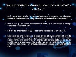 Componentes fundamentales de un circuito
eléctrico
•
Para decir que existe un circuito eléctrico cualquiera, es necesario
disponer siempre de tres componentes o elementos fundamentales:
•
 Una fuente (E) de fuerza electromotriz (FEM), que suministre la energía
eléctrica necesaria en volt.
 El flujo de una intensidad (I) de corriente de electrones en ampere.
 Existencia de una resistencia o carga (R) en ohm, conectada al circuito,
que consuma la energía que proporciona la fuente de fuerza
electromotriz y la transforme en energía útil, como puede ser, encender
una lámpara, proporcionar frío o calor, poner en movimiento un motor,
amplificar sonidos por un altavoz, reproducir imágenes en una pantalla,
etc.
 