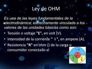 Ley de OHM
Es una de las leyes fundamentales de la
electrodinámica, estrechamente vinculada a los
valores de las unidades básicas como son:
• Tensión o voltaje "E", en volt (V).
• Intensidad de la corriente " I ", en ampere (A).
• Resistencia "R" en ohm () de la carga o
consumidor conectado al circuito.
 