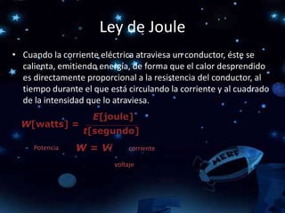 Ley de Joule
• Cuando la corriente eléctrica atraviesa un conductor, éste se
calienta, emitiendo energía, de forma que el calor desprendido
es directamente proporcional a la resistencia del conductor, al
tiempo durante el que está circulando la corriente y al cuadrado
de la intensidad que lo atraviesa.
Potencia corriente
voltaje
 