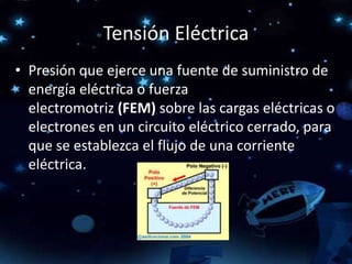 Tensión Eléctrica
• Presión que ejerce una fuente de suministro de
energía eléctrica o fuerza
electromotriz (FEM) sobre las cargas eléctricas o
electrones en un circuito eléctrico cerrado, para
que se establezca el flujo de una corriente
eléctrica.
 