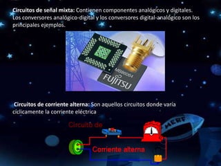 Circuitos de señal mixta: Contienen componentes analógicos y digitales.
Los conversores analógico-digital y los conversores digital-analógico son los
principales ejemplos.
Circuitos de corriente alterna: Son aquellos circuitos donde varía
cíclicamente la corriente eléctrica
 