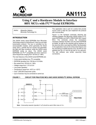 AN1113
                 Using C and a Hardware Module to Interface
                  8051 MCUs with I2C™ Serial EEPROMs
                                                                        This application note is part of a series that provide
    Author:   Alexandru Valeanu                                         source code to help the user implement the protocol
              Microchip Technology Inc.                                 with minimal effort.
                                                                        Figure 1 is the hardware schematic depicting the
                                                                        interface between the Microchip 24XXX series of I2C
INTRODUCTION                                                            serial EEPROMs and NXP’s P89LPC952 8051-based
The 24XXX series serial EEPROMs from Microchip                          MCU. The schematic shows the connections
Technology support a bidirectional, 2-wire bus and data                 necessary between the MCU and the serial EEPROM
transmission protocol. The bus is controlled by the                     as tested, as well as the required pull-up resistors on
microcontroller (master), which generates the Serial                    the clock line (SCL) and data line (SDA). Not illustrated
Clock (SCL), controls the bus access and generates                      in this application note are the write-protect feature and
the Start and Stop conditions, while the 24XXX serial                   the cascading of multiple devices; thus, the WP pin and
EEPROM works as slave. The 24XXX serial                                 address pins A0, A1 and A2 are tied to VSS (ground).
                                                                        The test software was written assuming these
EEPROMs are I2C™ compatible and have maximum
                                                                        connections.
clock frequencies ranging from 100 kHz to 1 MHz.
The main features of the 24XXX serial EEPROMs are:
•   2-wire serial interface bus, I2C compatible
•   EEPROM densities from 128 bits to 512 Kbits
•   Bus speed from 100 kHz to 1 MHz
•   Voltage range from 1.7V to 5.5V
•   Low power operation
•   Temperature range from -40°C to +125°C
•   Over 1,000,000 erase/write cycles
•   Up to 8 devices may be connected to same bus

FIGURE 1:             CIRCUIT FOR P89LPC952 MCU AND 24XXX SERIES I2C SERIAL EEPROM
                                                Vcc


                         24XX512


               A0    1             8    Vcc
                                                              4.7 kΩ
               A1    2             7    WP
                                                                                     P1.3 INT0/SDA       7
               A2    3             6    SCL                                             P1.2 T0/SCL      8
                                                                                                             P89LPC952
              Vss    4             5    SDA



        Note: A decoupling capacitor (typically 0.1 µF) should be used to filter noise on VCC.




© 2008 Microchip Technology Inc.                                                                                DS01113B-page 1
 