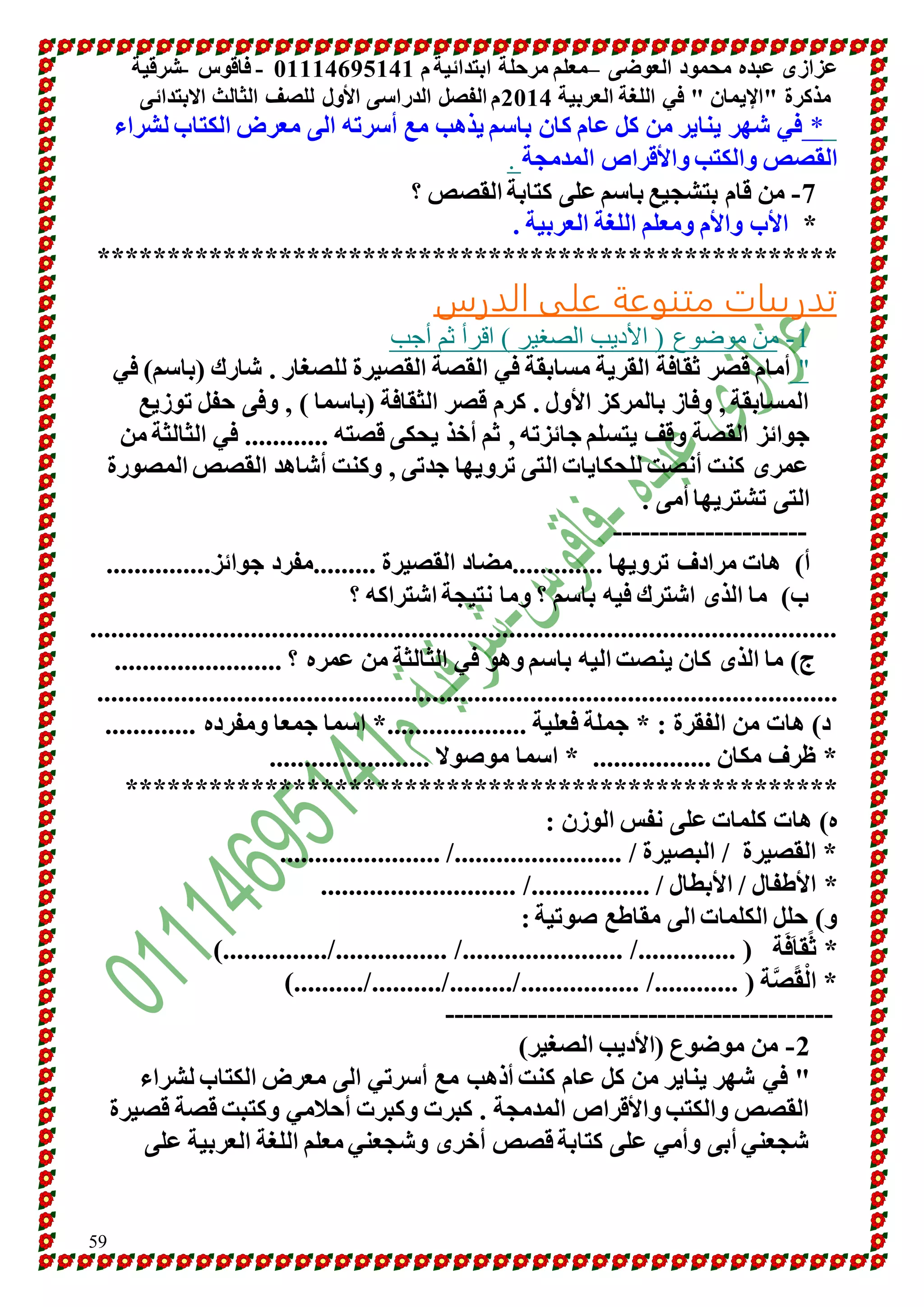 عزازى عبده محمود العوضى –معلم مرحلة ابتدائية م 10001641010 - فاقوس -شرقية 
مذكرة "الإيمان " في اللغة العربية 4101 م الفصل الدراسى الأول للصف الثالث الابتدائى 
* في شهر يناير من كل عام كان باسم يذهب مع أسرته الى معرض الكتاب لشراء 
ال قصص والكتب والأقراص المدمجة . -7 من قام بتشجيع باسم على كتابة القصص ؟ 
* الأب والأم ومعلم اللغة العربية . 
***************************************************** 
تدريبات متنوعة على الدرس 
59 
-1 من موضوع ) الأديب الصغير ( اقرأ ثم أجب 
" أمام قصر ثقافة القرية مسابقة في القصة القصيرة للصغار . شارك )باسم( في 
المسابقة , وفاز بالمركز الأول . كرم قصر الثقافة )باسما ( , وفى حفل توزيع 
جوائز القصة وقف يتسلم جائزته , ثم أخذ يحكى قصته ............ في الثالثة من 
عمرى كنت أنصت للحكايات التى ترويها جدتى , وكنت أشاهد القصص المصورة 
التى تشتريها أمى . 
--------------------- 
أ( هات مرادف ترويها .............مضاد القصيرة .........مفرد جوائز............... 
ب( ما الذى اشترك فيه باسم ؟ وما نتيجة اشتراكه ؟ 
........................................................................................................... 
ج( ما الذى كان ينصت اليه باسم وهو في الثالثة من عمره ؟ ........................ 
.......................................................................................................... 
د( هات من الفقرة : * جملة فعلية ....................* اسما جمعا ومفرده ............. 
* ظرف مكان ................. * اسما موصولا ....................... 
*************************************************** 
ه( هات كلمات على نفس الوزن : 
* القصيرة / البصيرة / ......................../ ....................... 
* الأطفال / الأبطال / ................./ ............................ 
و( حلل الكلمات الى مقاطع صوتية : 
* ث ق افَ ة ) ............../ ......................./ ................/...............( 
* الْقًصَّة ) ............/ ................./........./........../..........( 
------------------------------------------ 
-4 من موضوع )الأديب الصغير( 
" في شهر يناير من كل عام كنت أذهب مع أسرتي الى معرض الكتاب لشراء 
القصص والكتب والأقراص المدمجة . كبرت وكبرت أحلامي وكتبت قصة قصيرة 
شجعني أبى وأمي على كتابة قصص أخرى وشجعني معلم اللغة العربية على 
 