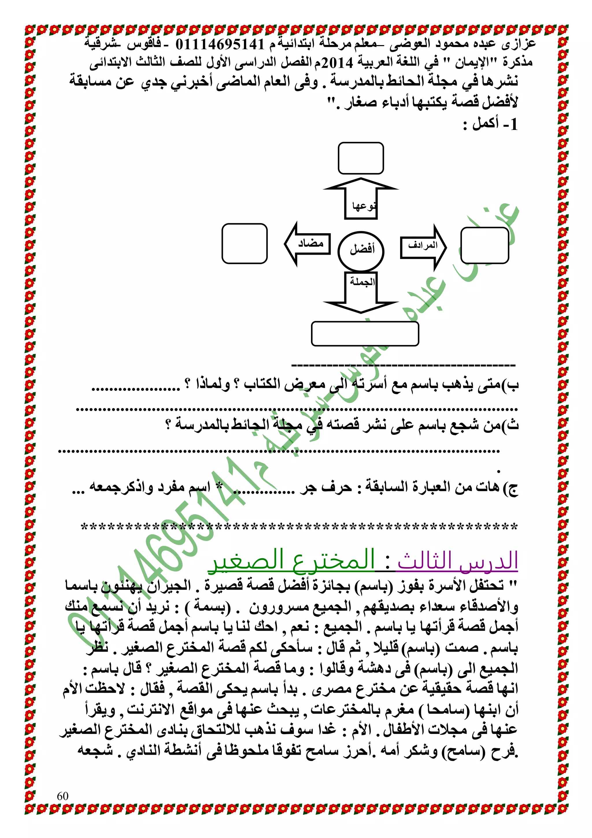 عزازى عبده محمود العوضى –معلم مرحلة ابتدائية م 10001641010 - فاقوس -شرقية 
مذكرة "الإيمان " في اللغة العربية 4101 م الفصل الدراسى الأول للصف الثالث الابتدائى 
60 
نشرها في مجلة الحائط بالمدرسة . وفى العام الماضى أخبرني جدي عن مسابقة 
لأفضل قصة يكتبها أدباء صغار ." 
-0 أكمل : 
نوعها 
المرادف مضاد 
أفضل 
الجملة 
-------------------------------------- 
ب(متى يذهب باسم مع أسرته الى معرض الكتاب ؟ ولماذا ؟ .................... 
................................................................................................... 
ث(من شجع باسم على نشر قصته في مجلة الحائط بالمدرسة ؟ 
................................................................................................... 
. 
ج( هات من العبارة السابقة : حرف جر .............. * اسم مفرد واذكرجمعه ... 
************************************************* 
الدرس الثالث : المخترع الصغير 
" تحتفل الأسرة بفوز )باسم( بجائزة أفضل قصة قصيرة . الجيران يهنئون باسما 
والأصدقاء سعداء بصديقهم , الجميع مسرورون . )بسمة ( : نريد أن نسمع منك 
أجمل قصة قرأتها يا باسم . الجميع : نعم , احك لنا يا باسم أجمل قصة قرأتها يا 
باسم . صمت )باسم( قليلا , ثم قال : سأحكى لكم قصة المخترع الصغير . نظر 
الجميع الى )باسم( فى دهشة وقالوا : وما قصة المخترع الصغير ؟ قال باسم : 
انها قصة حقيقية عن مخترع مصرى . بدأ باسم يحكى القصة , فقال : لاحظت الأم 
أن ابنها )سامحا ( مغرم بالمخترعات , يبحث عنها فى مواقع الانترنت , ويقرأ 
عنها فى مجلات الأطفال . الأم : غدا سوف نذهب للالتحاق بنادى المخترع الصغير 
.فرح )سامح( وشكر أمه .أحرز سامح تفوقا ملحوظا فى أنشطة النادي . شجعه 
 