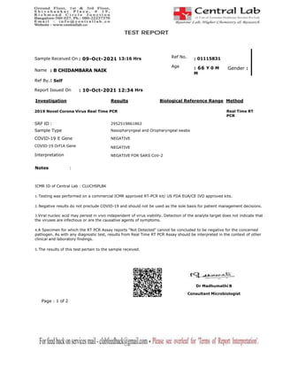 Sample Received On : 09-Oct-2021 13:16 Hrs
Name : B CHIDAMBARA NAIK
Ref No.
Age
: 01115831
: 66 Y 0 M Gender :
M
Ref By.: Self
Report Issued On : 10-Oct-2021 12:34 Hrs
Biological Reference Range Method
Investigation Results
2019 Novel Corona Virus Real Time PCR Real Time RT
PCR
2952519861863
Nasopharyngeal and Oropharyngeal swabs
NEGATIVE
NEGATIVE
NEGATIVE FOR SARS CoV-2
SRF ID :
Sample Type
COVID-19 E Gene
COVID-19 Orf1A Gene
Interpretation
Notes :
ICMR ID of Central Lab : CLUCHSPLBK
1. Testing was performed on a commercial ICMR approved RT-PCR kit/ US FDA EUA/CE IVD approved kits.
2. Negative results do not preclude COVID-19 and should not be used as the sole basis for patient management decisions.
3.Viral nucleic acid may persist in vivo independent of virus viability. Detection of the analyte target does not indicate that
the viruses are infectious or are the causative agents of symptoms.
4.A Specimen for which the RT PCR Assay reports "Not Detected" cannot be concluded to be negative for the concerned
pathogen. As with any diagnostic test, results from Real Time RT PCR Assay should be interpreted in the context of other
clinical and laboratory findings.
5. The results of this test pertain to the sample received.
Dr Madhumathi B
Consultant Microbiologist
Page : 1 of 2
 