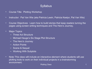 Syllabus
• Course Title: Plotting Workshop
• Instructor: Pat Van Wie (aka Patricia Lewin, Patricia Keelyn, Pat Van Wie)
• Course Objectives: Learn how to build stories that keep readers turning the
pages using screen writing techniques and The Hero’s Journey.
• Major Topics
– Three Act Structure
– Michael Hauge’s Six Stage Plot Structure
– The Hero’s Journey
– Action Points
– Scene & Sequel
– Working With Subplots
• Note:This class will include an interactive element where students will use
plotting tools to work on their individual projects in a brainstorming
environment.
Plotting Class 1
 