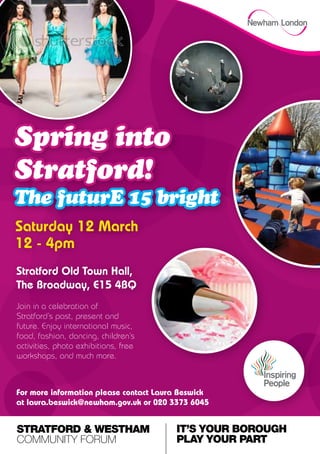 Spring into
Stratford!
The futurE 15 bright
Saturday 12 March
12 - 4pm
Stratford Old Town Hall,
The Broadway, E15 4BQ
Join in a celebration of
Stratford’s past, present and
future. Enjoy international music,
food, fashion, dancing, children’s
activities, photo exhibitions, free
workshops, and much more.



For more information please contact Laura Beswick
at laura.beswick@newham.gov.uk or 020 3373 6045


STRATFORD & WESTHAM                     IT’S YOUR BOROUGH
COMMUNITY FORUM                         PLAY YOUR PART
 