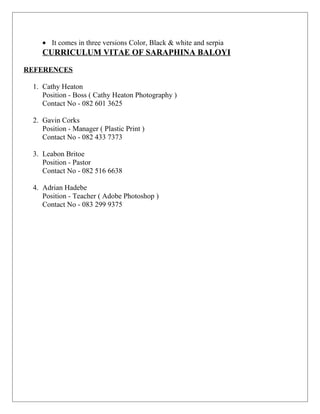 • It comes in three versions Color, Black & white and serpia
CURRICULUM VITAE OF SARAPHINA BALOYI
REFERENCES
1. Cathy Heaton
Position - Boss ( Cathy Heaton Photography )
Contact No - 082 601 3625
2. Gavin Corks
Position - Manager ( Plastic Print )
Contact No - 082 433 7373
3. Leabon Britoe
Position - Pastor
Contact No - 082 516 6638
4. Adrian Hadebe
Position - Teacher ( Adobe Photoshop )
Contact No - 083 299 9375
 