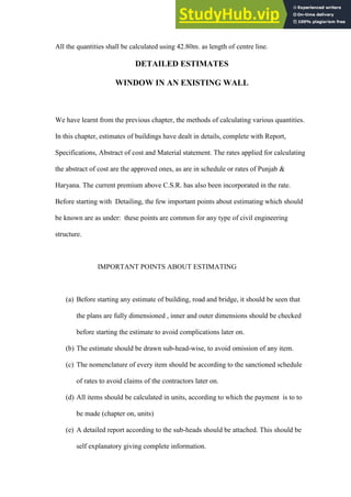 All the quantities shall be calculated using 42.80m. as length of centre line.
DETAILED ESTIMATES
WINDOW IN AN EXISTING WALL
We have learnt from the previous chapter, the methods of calculating various quantities.
In this chapter, estimates of buildings have dealt in details, complete with Report,
Specifications, Abstract of cost and Material statement. The rates applied for calculating
the abstract of cost are the approved ones, as are in schedule or rates of Punjab &
Haryana. The current premium above C.S.R. has also been incorporated in the rate.
Before starting with Detailing, the few important points about estimating which should
be known are as under: these points are common for any type of civil engineering
structure.
IMPORTANT POINTS ABOUT ESTIMATING
(a) Before starting any estimate of building, road and bridge, it should be seen that
the plans are fully dimensioned , inner and outer dimensions should be checked
before starting the estimate to avoid complications later on.
(b) The estimate should be drawn sub-head-wise, to avoid omission of any item.
(c) The nomenclature of every item should be according to the sanctioned schedule
of rates to avoid claims of the contractors later on.
(d) All items should be calculated in units, according to which the payment is to to
be made (chapter on, units)
(e) A detailed report according to the sub-heads should be attached. This should be
self explanatory giving complete information.
 