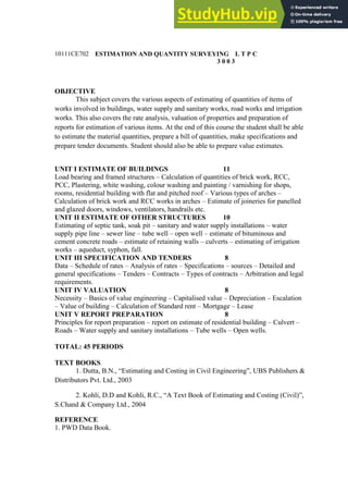 10111CE702 ESTIMATION AND QUANTITY SURVEYING L T P C
3 0 0 3
OBJECTIVE
This subject covers the various aspects of estimating of quantities of items of
works involved in buildings, water supply and sanitary works, road works and irrigation
works. This also covers the rate analysis, valuation of properties and preparation of
reports for estimation of various items. At the end of this course the student shall be able
to estimate the material quantities, prepare a bill of quantities, make specifications and
prepare tender documents. Student should also be able to prepare value estimates.
UNIT I ESTIMATE OF BUILDINGS 11
Load bearing and framed structures – Calculation of quantities of brick work, RCC,
PCC, Plastering, white washing, colour washing and painting / varnishing for shops,
rooms, residential building with flat and pitched roof – Various types of arches –
Calculation of brick work and RCC works in arches – Estimate of joineries for panelled
and glazed doors, windows, ventilators, handrails etc.
UNIT II ESTIMATE OF OTHER STRUCTURES 10
Estimating of septic tank, soak pit – sanitary and water supply installations – water
supply pipe line – sewer line – tube well – open well – estimate of bituminous and
cement concrete roads – estimate of retaining walls – culverts – estimating of irrigation
works – aqueduct, syphon, fall.
UNIT III SPECIFICATION AND TENDERS 8
Data – Schedule of rates – Analysis of rates – Specifications – sources – Detailed and
general specifications – Tenders – Contracts – Types of contracts – Arbitration and legal
requirements.
UNIT IV VALUATION 8
Necessity – Basics of value engineering – Capitalised value – Depreciation – Escalation
– Value of building – Calculation of Standard rent – Mortgage – Lease
UNIT V REPORT PREPARATION 8
Principles for report preparation – report on estimate of residential building – Culvert –
Roads – Water supply and sanitary installations – Tube wells – Open wells.
TOTAL: 45 PERIODS
TEXT BOOKS
1. Dutta, B.N., “Estimating and Costing in Civil Engineering”, UBS Publishers &
Distributors Pvt. Ltd., 2003
2. Kohli, D.D and Kohli, R.C., “A Text Book of Estimating and Costing (Civil)”,
S.Chand & Company Ltd., 2004
REFERENCE
1. PWD Data Book.
 