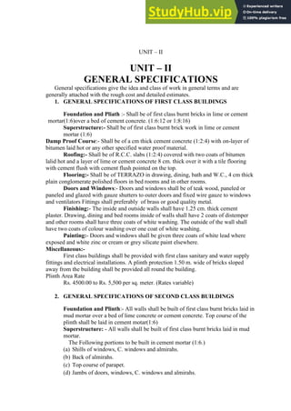 UNIT – II
UNIT – II
GENERAL SPECIFICATIONS
General specifications give the idea and class of work in general terms and are
generally attached with the rough cost and detailed estimates.
1. GENERAL SPECIFICATIONS OF FIRST CLASS BUILDINGS
Foundation and Pliath :- Shall be of first class burnt bricks in lime or cement
mortar(1:6)over a bed of cement concrete. (1:6:12 or 1:8:16)
Superstructure:- Shall be of first class burnt brick work in lime or cement
mortar (1:6)
Damp Proof Course:- Shall be of a cm thick cement concrete (1:2:4) with on-layer of
bitumen laid hot or any other specified water proof material.
Roofing:- Shall be of R.C.C. slabs (1:2:4) covered with two coats of bitumen
lalid hot and a layer of lime or cement concrete 8 cm. thick over it with a tile flooring
with cement flush with cement flush pointed on the top.
Flooring:- Shall be of TERRAZO in drawing, dining, bath and W.C., 4 cm thick
plain conglomerate polished floors in bed rooms and in other rooms.
Doors and Windows:- Doors and windows shall be of teak wood, paneled or
paneled and glazed with gauze shutters to outer doors and fixed wire gauze to windows
and ventilators Fittings shall preferably of brass or good quality metal.
Finishing:- The inside and outside walls shall have 1.25 cm. thick cement
plaster. Drawing, dining and bed rooms inside of walls shall have 2 coats of distemper
and other rooms shall have three coats of white washing. The outside of the wall shall
have two coats of colour washing over one coat of white washing.
Painting:- Doors and windows shall be given three coats of white lead where
exposed and white zinc or cream or grey silicate paint elsewhere.
Miscellaneous:-
First class buildings shall be provided with first class sanitary and water supply
fittings and electrical installations. A plinth protection 1.50 m. wide of bricks sloped
away from the building shall be provided all round the building.
Plinth Area Rate
Rs. 4500.00 to Rs. 5,500 per sq. meter. (Rates variable)
2. GENERAL SPECIFICATIONS OF SECOND CLASS BUILDINGS
Foundation and Plinth:- All walls shall be built of first class burnt bricks laid in
mud mortar over a bed of lime concrete or cement concrete. Top course of the
plinth shall be laid in cement motar(1:6)
Superstructure: - All walls shall be built of first class burnt bricks laid in mud
mortar.
The Following portions to be built in cement mortar (1:6.)
(a) Shills of windows, C. windows and almirahs.
(b) Back of almirahs.
(c) Top course of parapet.
(d) Jambs of doors, windows, C. windows and almirahs.
 