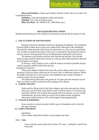 Doors and Windows:- Doors and windows shall be of kail, chir or any other soft
wood battend doors.
Finishing:- mud and mud plaster inside and outside.
Painting: Two coats of ordinary paint.
Plint Area Rate:- Rs. 800.00 to Rs. 1000.00 per sq.m.
DETAILED SPECIFICATIONS
Detailed specifications give the method of constructions and specify the nature of work.
1. EXCAVATION OF FOUNDATIONS
Equality of pressure should be aimed at in designing foundations. The foundation
Trenches shall be taken down to the exact width of the widest part of the foundation.
The trenches where possible shall always be taken down to a few cms into good hard
soil. In order to ascertain the nature of the soil, it is essential to dig trial pits at each of
the four corners of the proposed site of a building before starting the construction.
The bottoms of all trenches shall be well watered and rammed. The soft and
defective place shall be filled with concrete or with any other hard material as directed
by the Engineer-in-charge.
If, however, rocky surface is met, it shall be made as leveled as possible and any
small in equalities shall be filed with concrete.
Foundation in bad soil
Where great depihs of bad soil are met with, such as black cotton soil, it may be
necessary to resort to piles which may be of wood, steel or reinforced concrete. Where
the depth of the bad soil is not excessive, the foundations may consist of beams or
concrete arches of concrete pillars.
The pillars being taken down into good soil. In some cases the structure may be
built on a raft of concrete reinforced with a grillage of R.s Beams.
2. EARTH FILLING
Earth used for filling shall be free from saltpeter and white ants and only foamy
and clayey soil free from clods shall be used. It shall be laid in 15 cm layers and
each layer shall be well watered and rammed with iron rammers. In case of high
embankments, the layers shall not exceed 30 cm depth and the settlement
allowances shall be made @ 10% of the height of uncomapacted fills.
3. Concrete in foundations
Lime concrete or cement concrete shall be used in foundations to be a base for
the super structure.
3.1. LIME CONCRETE
Ingredients
Lime, Surkhi, Sand, Brick ballast or stone ballast and water.
3.1.1. Lime
Lime is always used as putty lime of class „B‟ [semi – hydraulic or quick lime
form] and
 