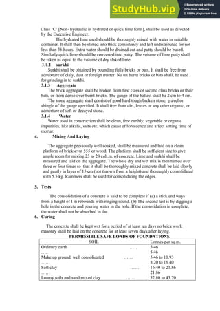 Class „C‟ [Non- hydraulic in hydrated or quick lime form], shall be used as directed
by the Executive Engineer.
The hydrated lime used should be thoroughly mixed with water in suitable
container. It shall then be stirred into thick consistency and left undistributed for not
less than 36 hours. Extra water should be drained out and putty should be bused.
Similarly quick lime should be converted into putty. The volume of lime putty shall
be taken as equal to the volume of dry slaked lime.
3.1.2 surkhi
Surkhi shall be obtained by pounding fully bricks or bats. It shall be free from
admixture of claly, dust or foreign matter. No un burnt bricks or bats shall, be used
for grinding in to surkhi.
3.1.3 Aggregate
The brick aggregate shall be broken from first class or second class bricks or their
bats, or from dense over burnt bricks. The gauge of the ballast shall be 2 cm to 4 cm.
The stone aggregate shall consist of good hard tough broken stone, gravel or
shingle of the gauge specified. It shall free from dirt, leaves or any other organic, or
admixture of soft or decayed stone.
3.1.4 Water
Water used in construction shall be clean, free earthly, vegetable or organic
impurities, like alkalis, salts etc. which cause efflorescence and affect setting time of
mortar.
4. Mixing And Laying
The aggregate previously well soaked, shall be measured and laid on a clean
platform of brickscyut 555 or wood. The platform shall be sufficient size to give
ample room for mixing 23 to 28 cub.m. of concrete. Lime and surkhi shall be
measured and laid on the aggregate. The whole dry and wet mix is then turned over
three or four times so that it shall be thoroughly mixed concrete shall be laid slowly
and gently in layer of 15 cm (not thrown from a height) and thoroughly consolidated
with 5.5 kg. Rammers shall be used for consolidating the edges.
5. Tests
The consolidation of a concrete is said to be complete if (a) a stick end ways
from a height of I m rebounds with ringing sound. (b) The second test is by digging a
hole in the concrete and pouring water in the hole. If the consolidation in complete,
the water shall not be absorbed in the.
6. Curing
The concrete shall be kept wet for a period of at least ten days no brick work
masonry shall be laid on the concrete for at least seven days after laying.
PERMISSIBLE SAFE LOADS OF FOUNDATIONS.
SOIL Lonnes per sq.m.
Ordinary earth ……
…..
Make up ground, well consolidated ……
……
Soft clay ……
……
Loamy soils and sand mixed clay ……
5.46
5.46
5.46 to 10.93
8.20 to 16.40
16.40 to 21.86
21.86
32.80 to 43.70
 
