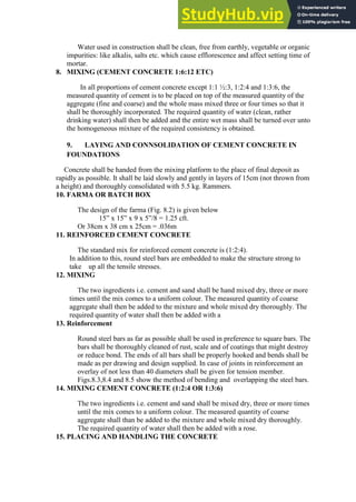 Water used in construction shall be clean, free from earthly, vegetable or organic
impurities: like alkalis, salts etc. which cause efflorescence and affect setting time of
mortar.
8. MIXING (CEMENT CONCRETE 1:6:12 ETC)
In all proportions of cement concrete except 1:1 ½:3, 1:2:4 and 1:3:6, the
measured quantity of cement is to be placed on top of the measured quantity of the
aggregate (fine and coarse) and the whole mass mixed three or four times so that it
shall be thoroughly incorporated. The required quantity of water (clean, rather
drinking water) shall then be added and the entire wet mass shall be turned over unto
the homogeneous mixture of the required consistency is obtained.
9. LAYING AND CONNSOLIDATION OF CEMENT CONCRETE IN
FOUNDATIONS
Concrete shall be handed from the mixing platform to the place of final deposit as
rapidly as possible. It shall be laid slowly and gently in layers of 15cm (not thrown from
a height) and thoroughly consolidated with 5.5 kg. Rammers.
10. FARMA OR BATCH BOX
The design of the farma (Fig. 8.2) is given below
15” x 15” x 9 x 5”/8 = 1.25 cft.
Or 38cm x 38 cm x 25cm = .036m
11. REINFORCED CEMENT CONCRETE
The standard mix for reinforced cement concrete is (1:2:4).
In addition to this, round steel bars are embedded to make the structure strong to
take up all the tensile stresses.
12. MIXING
The two ingredients i.e. cement and sand shall be hand mixed dry, three or more
times until the mix comes to a uniform colour. The measured quantity of coarse
aggregate shall then be added to the mixture and whole mixed dry thoroughly. The
required quantity of water shall then be added with a
13. Reinforcement
Round steel bars as far as possible shall be used in preference to square bars. The
bars shall be thoroughly cleaned of rust, scale and of coatings that might destroy
or reduce bond. The ends of all bars shall be properly hooked and bends shall be
made as per drawing and design supplied. In case of joints in reinforcement an
overlay of not less than 40 diameters shall be given for tension member.
Figs.8.3,8.4 and 8.5 show the method of bending and overlapping the steel bars.
14. MIXING CEMENT CONCRETE (1:2:4 OR 1:3:6)
The two ingredients i.e. cement and sand shall be mixed dry, three or more times
until the mix comes to a uniform colour. The measured quantity of coarse
aggregate shall than be added to the mixture and whole mixed dry thoroughly.
The required quantity of water shall then be added with a rose.
15. PLACING AND HANDLING THE CONCRETE
 