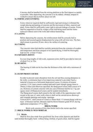 Concrete shall be handled from the mixing platform to the final deposit as rapidly
as possible. After depositing, the concrete is to be ridded, vibrated, tamped or
worked to ensure that no hollow places are left.
16. FORMS AND CENTRING
Forms wherever required shall be sufficiently rigid and strong to withstand the
weight placing and putting of concrete and the movement of labor, material and
plant. Forms shall be sufficiently water right to prevent leakage of mortar. Forms
shall be supported or fixed by wedges of the load being eased and the forms
removed without sock to the work and without hammering.
17. LAYING
Before depositing the concrete, the reinforcement shall be correctly laid in
position and secured against displacement by tying with soft iron wire. The bars
shall remain in position 20 mm. above the surface of centering.
18. CURING
The concrete when laid shall be carefully protected from the extremes of weather
and temperature and from unequal or too repaid drying. It shall be thoroughly
kept wet for at least 15 days.
19. EXPASION JOINTS
In every long lengths of slab work, expansion joints shall be provided at intervals
of about 9 m. to 12m.
20. BEARING
The bearing of slabs not be less than the thickness of the slab with a minimum of
12cm.
21. DAMP PROOF COURSE
In order to prevent water absorption form the soil and thus causing dampness in
the walls, a continuous layer of an impervious material is provided. Such a
material is known as a horizontal damp proof course. It consists of cement
concrete 1:2:4, I part cement washed sand and 4 parts shingle (gauge 6mm to
20mm,) Unless and otherwise specified, the damp proof course shall consist of 4
cm, thickness of cement concrete with one coat of bitumen laid hot @ 1 kg. per
square meter of Damp proof course and be sanded immediately.
The Damp proof course shall extend to the full width of the superstructure walls
except in the case of outer walls where it shall not be carried across doorways
and verandah openings and similar openings.
Vertical D.P.C. shall consist of 12mm or 18mm thick 1:3 cement plaster with two
layer of bitumen laid hot. Bitumen shall be blown bitumen grade 85/25, having
application temperature 177 to 204 c.
BRICK WORK
Brick work consists of first class bricks laid in the mortar specified.
22. BRICK WORK IN MUD MORTAR.
23.1 Bricks
Shall be first class made from good brick free from saline deposits and shall be
sand molded thoroughly burnt without being vitrified, of good colour, shall be regular
 