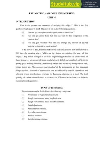 ESTIMATING AND COST ENGINEERING
UNIT - I
INTRODUCTION
“What is the purpose and necessity of studying this subject?” This is the first
question which arises in mind. The answer lies in the following questions:-
(a) Has one got enough money to spend on the construction ?
(b) Has one got ample time that one can wait for the completion of the
construction ?
(c) Has one got resources that one can arrange any amount of desired
material to be used in construction ?
If the answer is YES, then the study of this subject is useless. But if the answer is
NO, then the question arises, “which are the factors necessitating the study of this
subject.” Any person indulged in the Civil Engineering profession can clearly think of
these factors i.e. set amount of funds, costly labour ( skilled and unskilled), difficulty in
getting good building materials, particularly cement and day to day rising cost of steel,
bricks, timber etc. Also economy and standard of the construction are two important
things required. Standard of construction can be achieved by careful supervision and
selecting proper specifications whereas for Economy, planning is a must. The total
quantity of various materials used in construction, if known before hand, can help the
planning towards economy.
TYPES OF ESTIMATES
The estimates may be divided in to the following catagories:-
(1) Preliminary or Approximate estimate.
(2) Rough cost estimate based on plinth area.
(3) Rough cost estimate based on cubic contents.
(4) Detailed estimate.
(5) Annual repair estimate.
(6) Special repair estimate.
(7) Revised estimate
(8) Supplementary estimate.
 
