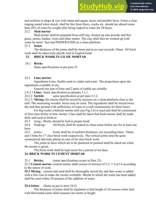 and uniform in shape & size with sharp and square arises and parallel faces. Emits a clear
ringing sound when struck, shall be free from flaws, cracks etc. should not absorb more
than 20% of water by weight after being soaked in water for 24 hours.
23.2 Mud mortar
Mud mortar shall be prepared from stiff clay, broken up into powder and free
grass, stones, kankar, roots and other matter. The clay shall then be worked up with
water by mens‟ feet and PHOWRATHS on a clean platform.
23.3 Joints
The thickness of the joints shall be 6mm and in no case exceeds 10mm. All brick
work shall be taken truly plumb, laid in English bond.
23. BRICK WORK IN LILME MORTAR
24.1 Bricks
Same specifications as per para 23.
24.2 Lime mortar
Ingredients-Lime, Surkhi sand or cinder and water. The proportions upon the
ingredients available at site.
General one part of lime and 2 parts of surkhi are suitable.
2.4.2.1 Lime: Same specification as perpara 3.1.1.
24.2.2 Surkhi: same specification as per para 3.1.2.
24.2.3. Mixing: the mortar shall be mixed by measure on a clean platform close to the
mill. The measuring wooden boxes may be used. The ingredients shall be mixed twice
dry and then ground with sufficiency of water in a mill continuously for three hours.
For big works a bullock mortar mill (see Fig.2.6) is used and shall be constructed
of first class bricks in lime mortar. Class shall be taken that fresh mortar shall be made
daily and used as fresh as
24.3 lying:- Bricks should be laid in proper bond.
24.4 Soaking:- All bricks shall be soaked in clean water before use for at least one
hour.
24.5 joints:- Joints shall be of uniform thickness, not exceeding 6mm. 10mm
and 13mm for 1st
class brick work respectively. The vertical joints must be quite
symmetrical and truly plump in case of Ist class brick work.
The joints in faces which are to be plastered or pointed shall be raked out while
the mortar is green.
The brick work shall be kept moist for a period of ten days.
24. BRICK WORK IN CEMENT MORTAR
25.1 Bricks: (same specifications as per in Para 23)
25.2 Cement mortar:cement mortar shall consist of mixture of 1:3, 1:5,or1:6 according
to the nature of work.
25.3 Mixing: cement and sand shall be thoroughly mixed dry and then water is added
with a fine rose to make the mortar workable. Mortar to which the water has been added
shall be used within 30 minutes of the addition of water.
25.4 Joints: (Same as per in item 24.5)
The thickness of joints shall be regulated so that height of 10 courses when laid
with Horizontal joints shall measure one meter in height.
 