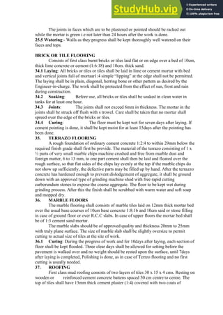 The joints in faces which are to be plastered or pointed should be racked out
while the mortar is green i.e not later than 24 hours after the work is done.
25.5 Watering:- Walls as they progress shall be kept thoroughly well watered on their
faces and tops.
BRICK OR TILE FLOORING
Consists of first class burnt bricks or tiles laid flat or on edge over a bed of 10cm,
thick lime concrete or cement (1:6:18) and 10cm. thick sand.
34.1 Laying: All bricks or tiles or tiles shall be laid in lime or cement mortar with bed
and vertical joints full of mortaar1:4 simple “lipping” at the edge shall not be permitted.
The laying shall be in plain, diagonal, herring bone or other pattern as desired by the
Engineer-in-charge. The work shall be protected from the effect of sun, frost and rain
during construction.
34.2 Soaking: Before use, all bricks or tiles shall be soaked in clean water in
tanks for at least one hour.
34.3 Joints: The joints shall not exceed 6mm in thickness. The mortar in the
joints shall be struck off flush with s trowel. Care shall be taken that no mortar shall
spreed over the edge of the bricks or tiles.
34.4 Curing: The floor must be kept wet for seven days after laying. If
cement pointing is done, it shall be kept moist for at least 15days after the pointing has
been done.
35. TERRAZO FLOORING
A rough foundation of ordinary cement concrete 1:2:4 to within 29mm below the
required finish grade shall first be provide. The material of the terrazo consisting of 1 x
½ parts of very small marble chips machine crushed and free from marble dust and
foreign matter, 6 to 13 mm, to one part cement shall then be laid and floated over the
rough surface, so that flat sides of the chips lay evenly at the top if the marble chips do
not show up sufficiently, the defective parts may be filled up by hand. After the terrazzo
concrete has hardened enough to prevent dislodgement of aggregate, it shall be ground
down with an approved type of grinding machine shod with free rapid cutting
carborundum stones to expose the coarse aggregate. The floor to be kept wet during
grinding process. After this the finish shall be scrubbed with warm water and soft soap
and mopped dry.
36. MARBLE FLOORS
The marble flooring shall consists of marble tiles laid on 12mm thick mortar bed
over the usual base courses of 10cm base concrete 1:8:16 and 10cm said or stone filling
in case of ground floor or over R.C.C slabs. In case of upper floors the mortar bed shall
be of 1:3 cement sand mortar.
The marble slabs should be of approved quality and thickness 20mm to 25mm
with truly plane surface. The size of marble slab shall be slightly oversize to permit
cutting to actual size of tiles at the site of work.
36.1 Curing: During the progress of work and for 10days after laying, each section of
floor shall be kept flooded. Three clear days shall be allowed for setting before the
pavement is walked over and no weight should be rested upon the surface, until 7days
after laying is completed, Polishing is done, as in case of Terrzo flooring and no first
cutting is usually needed.
37. ROOFING
First class mud roofing consists of two layers of tiles 30 x 15 x 4 cms. Resting on
wooden or reinforced cement concrete battens spaced 30 cm centre to centre. The
top of tiles shall have 13mm thick cement plaster (1:4) covered with two coats of
 